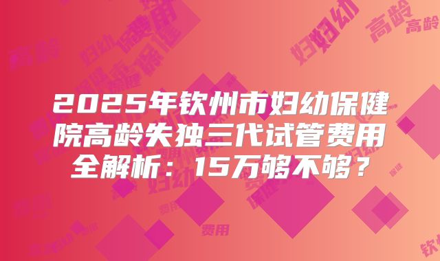 2025年钦州市妇幼保健院高龄失独三代试管费用全解析：15万够不够？
