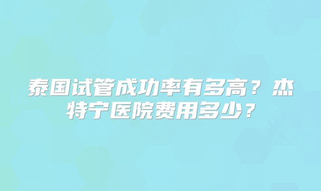泰国试管成功率有多高?杰特宁医院费用多少?