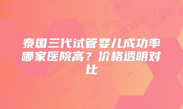 泰国三代试管婴儿成功率哪家医院高？价格透明对比