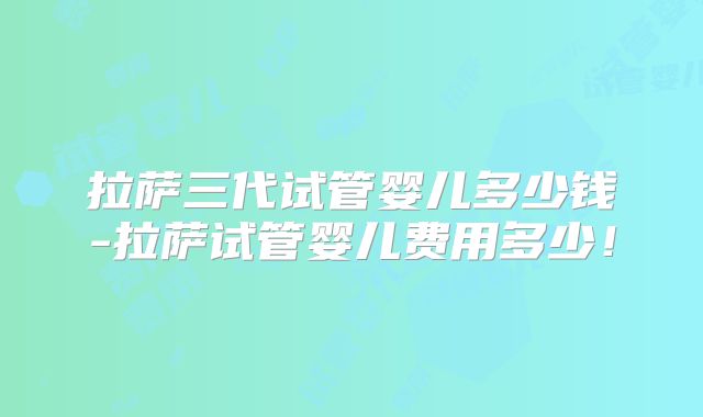 拉萨三代试管婴儿多少钱-拉萨试管婴儿费用多少!