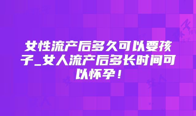 女性流产后多久可以要孩子_女人流产后多长时间可以怀孕！