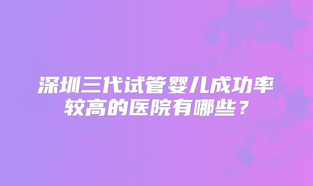 深圳三代试管婴儿成功率较高的医院有哪些？