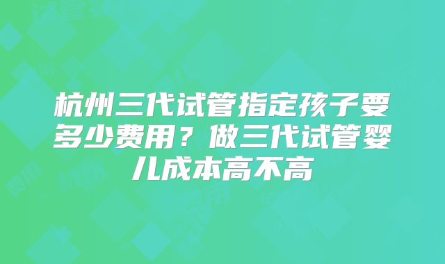 杭州三代试管指定孩子要多少费用？做三代试管婴儿成本高不高