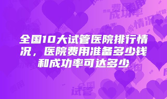 全国10大试管医院排行情况,医院费用准备多少钱和成功率可达多少