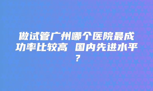 做试管广州哪个医院最成功率比较高 国内先进水平？