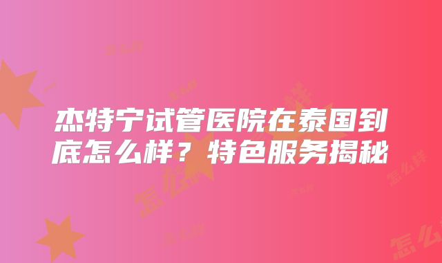 杰特宁试管医院在泰国到底怎么样？特色服务揭秘