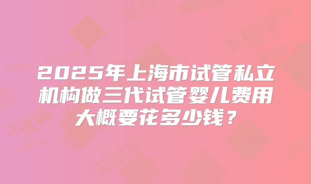 2025年上海市试管私立机构做三代试管婴儿费用大概要花多少钱？