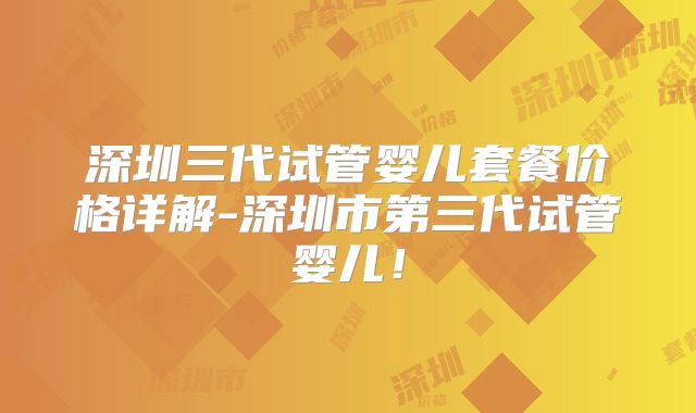 深圳三代试管婴儿套餐价格详解-深圳市第三代试管婴儿！