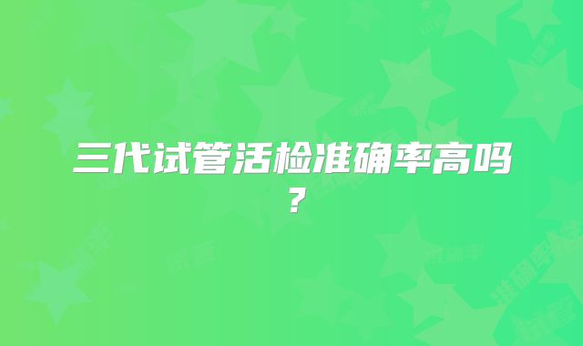 三代试管活检准确率高吗？