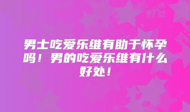 男士吃爱乐维有助于怀孕吗！男的吃爱乐维有什么好处！