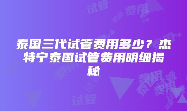 泰国三代试管费用多少？杰特宁泰国试管费用明细揭秘