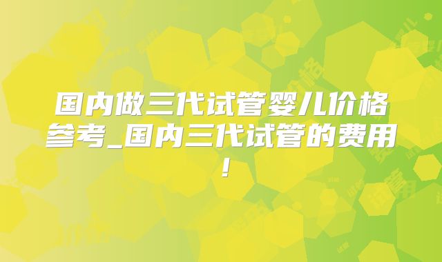 国内做三代试管婴儿价格参考_国内三代试管的费用！