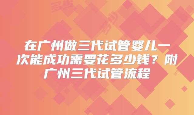 在广州做三代试管婴儿一次能成功需要花多少钱？附广州三代试管流程