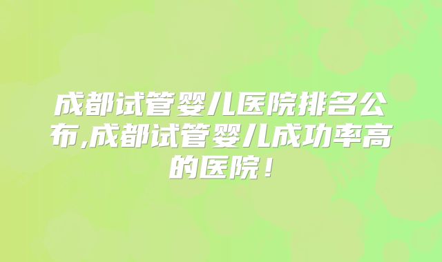 成都试管婴儿医院排名公布,成都试管婴儿成功率高的医院！