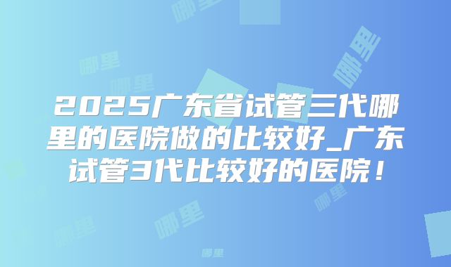 2025广东省试管三代哪里的医院做的比较好_广东试管3代比较好的医院！