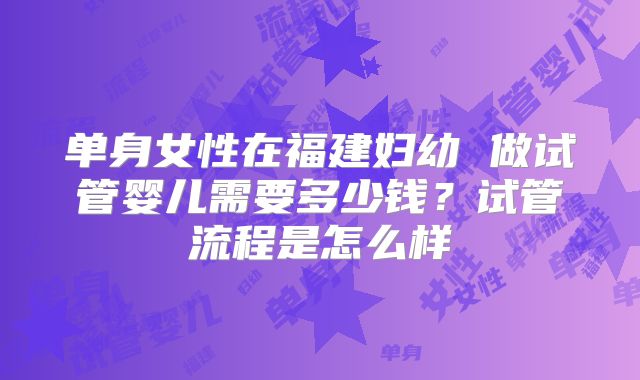 单身女性在福建妇幼 做试管婴儿需要多少钱？试管流程是怎么样
