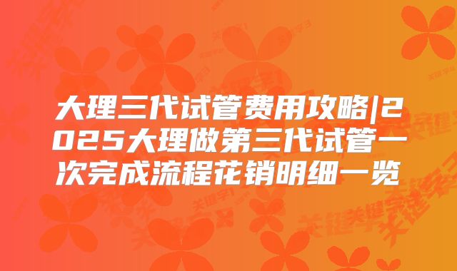 大理三代试管费用攻略|2025大理做第三代试管一次完成流程花销明细一览