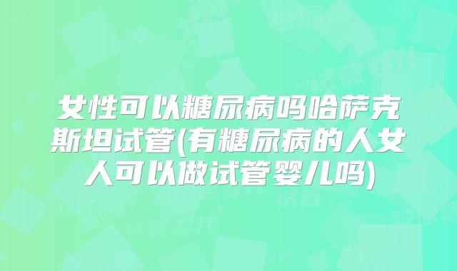 女性可以糖尿病吗哈萨克斯坦试管(有糖尿病的人女人可以做试管婴儿吗)