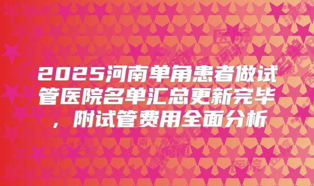 2025河南单角患者做试管医院名单汇总更新完毕，附试管费用全面分析