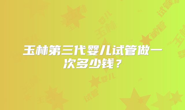 玉林第三代婴儿试管做一次多少钱？