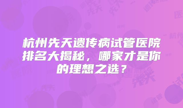 杭州先天遗传病试管医院排名大揭秘，哪家才是你的理想之选？