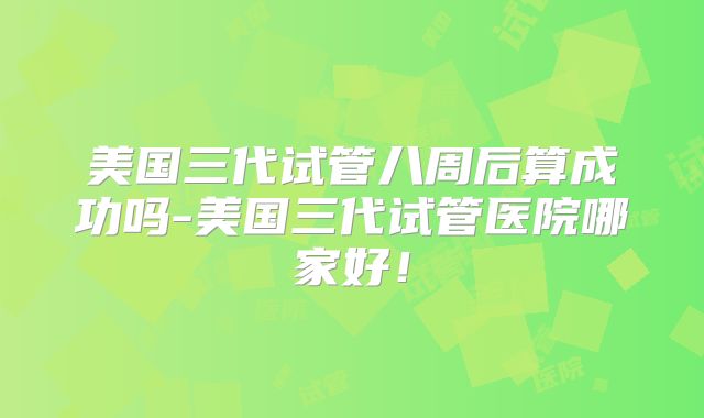 美国三代试管八周后算成功吗-美国三代试管医院哪家好！