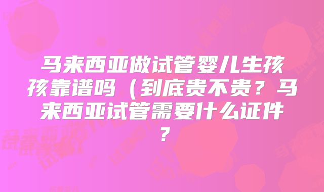 马来西亚做试管婴儿生孩孩靠谱吗（到底贵不贵？马来西亚试管需要什么证件？
