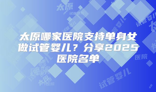 太原哪家医院支持单身女做试管婴儿？分享2025医院名单