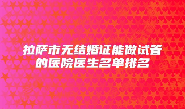 拉萨市无结婚证能做试管的医院医生名单排名
