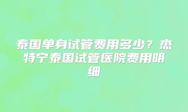 泰国单身试管费用多少？杰特宁泰国试管医院费用明细