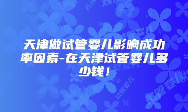 天津做试管婴儿影响成功率因素-在天津试管婴儿多少钱！