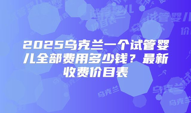 2025乌克兰一个试管婴儿全部费用多少钱？最新收费价目表
