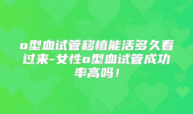 o型血试管移植能活多久看过来-女性o型血试管成功率高吗！