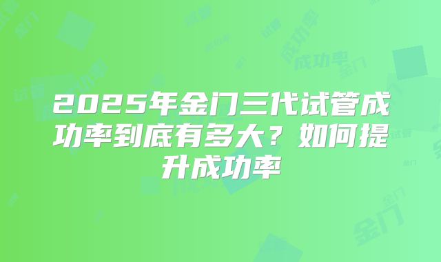 2025年金门三代试管成功率到底有多大？如何提升成功率