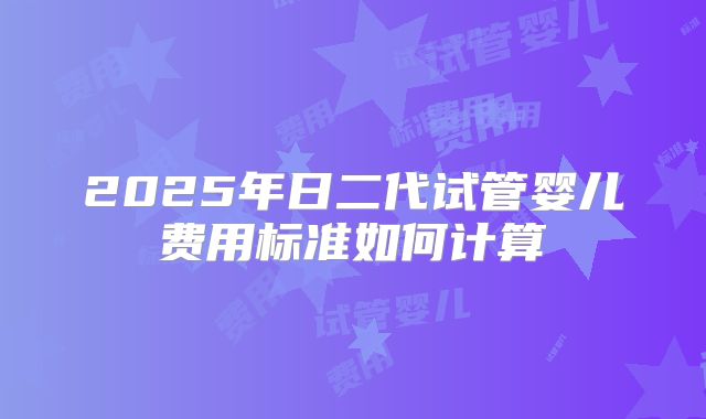 2025年日二代试管婴儿费用标准如何计算