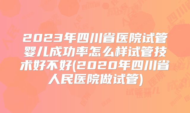 2023年四川省医院试管婴儿成功率怎么样试管技术好不好(2020年四川省人民医院做试管)