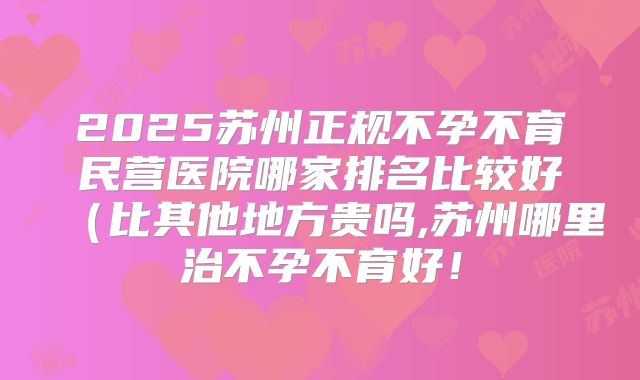 2025苏州正规不孕不育民营医院哪家排名比较好（比其他地方贵吗,苏州哪里治不孕不育好！