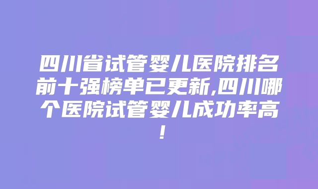 四川省试管婴儿医院排名前十强榜单已更新,四川哪个医院试管婴儿成功率高！