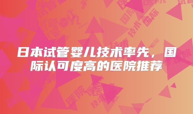 日本试管婴儿技术率先，国际认可度高的医院推荐