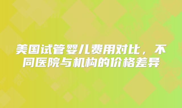 美国试管婴儿费用对比，不同医院与机构的价格差异