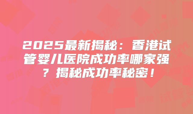 2025最新揭秘：香港试管婴儿医院成功率哪家强？揭秘成功率秘密！