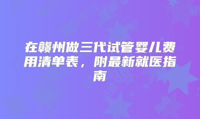 在赣州做三代试管婴儿费用清单表,附最新就医指南