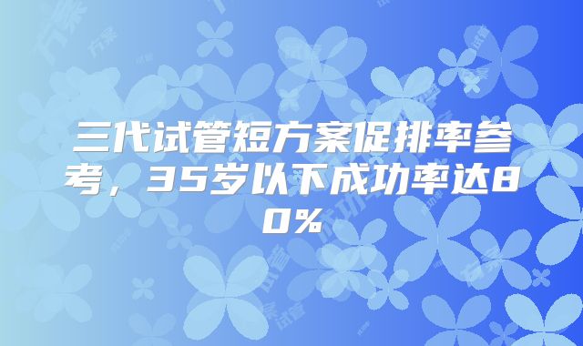 三代试管短方案促排率参考,35岁以下成功率达80%
