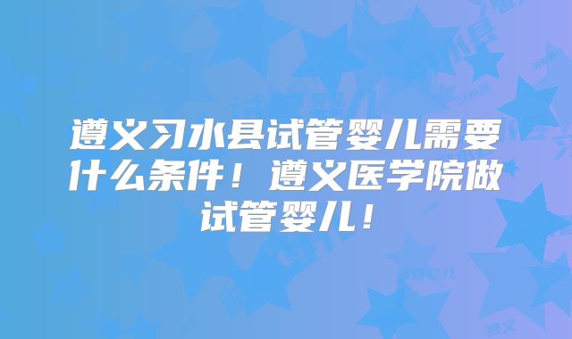 遵义习水县试管婴儿需要什么条件！遵义医学院做试管婴儿！