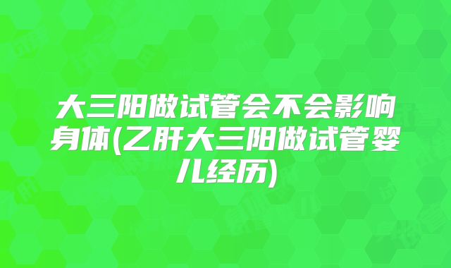 大三阳做试管会不会影响身体(乙肝大三阳做试管婴儿经历)