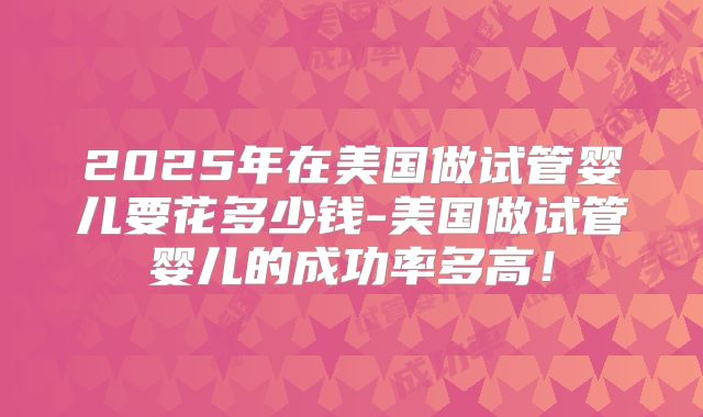 2025年在美国做试管婴儿要花多少钱-美国做试管婴儿的成功率多高！