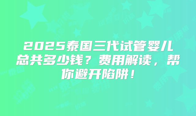 2025泰国三代试管婴儿总共多少钱？费用解读，帮你避开陷阱！