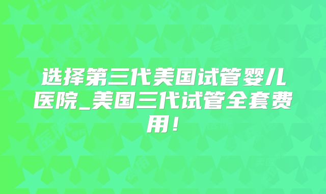 选择第三代美国试管婴儿医院_美国三代试管全套费用！