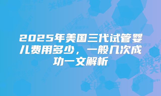 2025年美国三代试管婴儿费用多少，一般几次成功一文解析