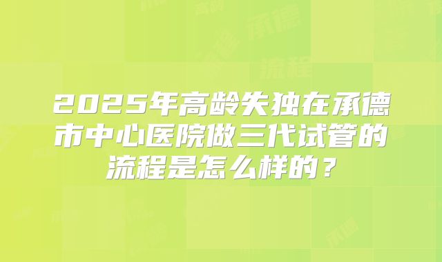 2025年高龄失独在承德市中心医院做三代试管的流程是怎么样的？